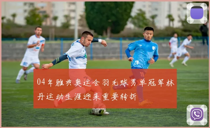 04年雅典奥运会羽毛球男单冠军林丹运动生涯迎来重要转折