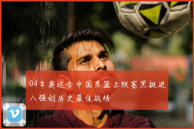 04年奥运会中国男篮击败塞黑挺进八强创历史最佳战绩