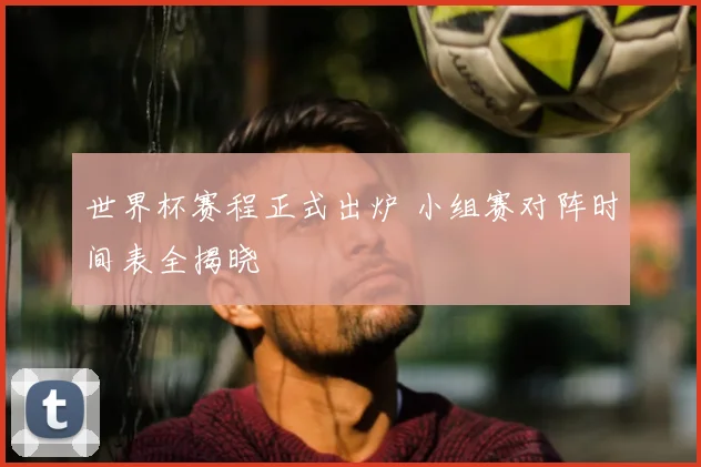 世界杯赛程正式出炉 小组赛对阵时间表全揭晓