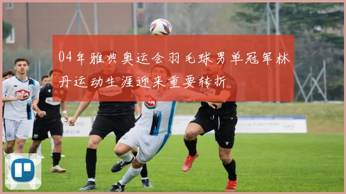 04年雅典奥运会羽毛球男单冠军林丹运动生涯迎来重要转折