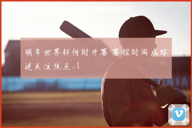 明年世界杯何时开赛 赛程时间成球迷关注焦点_1