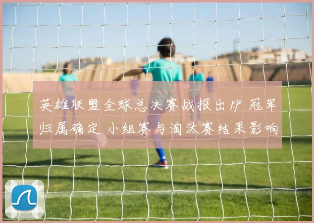 英雄联盟全球总决赛战报出炉 冠军归属确定 小组赛与淘汰赛结果影响赛程热度