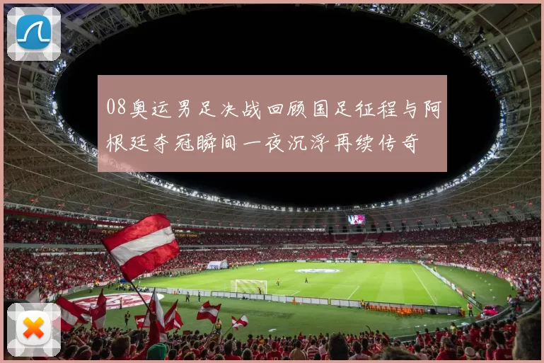 08奥运男足决战回顾国足征程与阿根廷夺冠瞬间一夜沉浮再续传奇