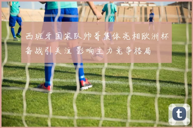 西班牙国家队帅哥集体亮相欧洲杯备战引关注 影响主力竞争格局