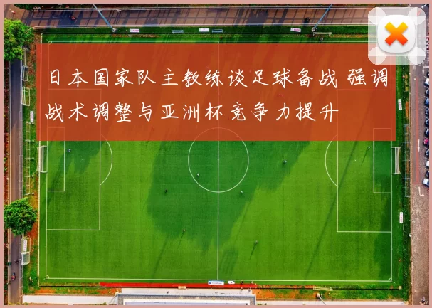 日本国家队主教练谈足球备战 强调战术调整与亚洲杯竞争力提升