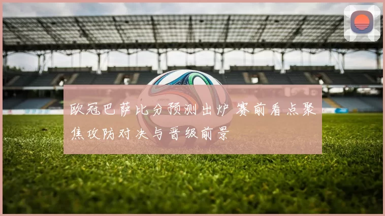 欧冠巴萨比分预测出炉 赛前看点聚焦攻防对决与晋级前景