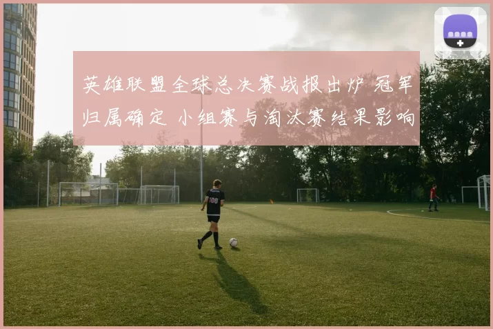 英雄联盟全球总决赛战报出炉 冠军归属确定 小组赛与淘汰赛结果影响赛程热度