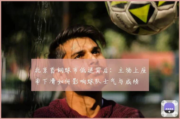 北京首钢球市低迷背后：主场上座率下滑如何影响球队士气与成绩