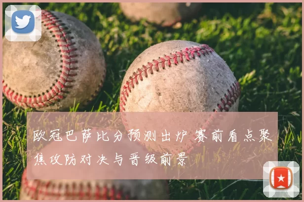 欧冠巴萨比分预测出炉 赛前看点聚焦攻防对决与晋级前景