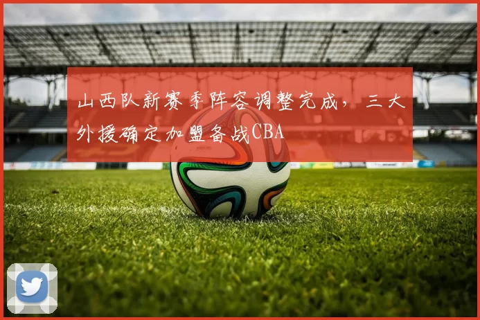 山西队新赛季阵容调整完成,三大外援确定加盟备战CBA