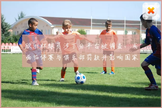 欧洲杯球员涉下分平台被调查,或面临停赛与俱乐部罚款并影响国家队征召