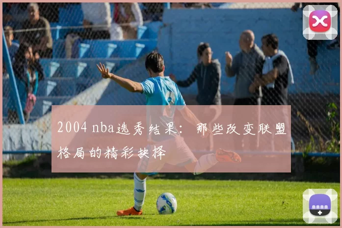2004 nba选秀结果:那些改变联盟格局的精彩抉择