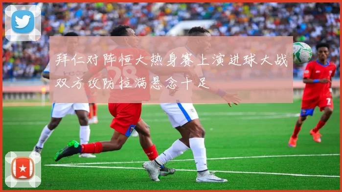 拜仁对阵恒大热身赛上演进球大战双方攻防拉满悬念十足