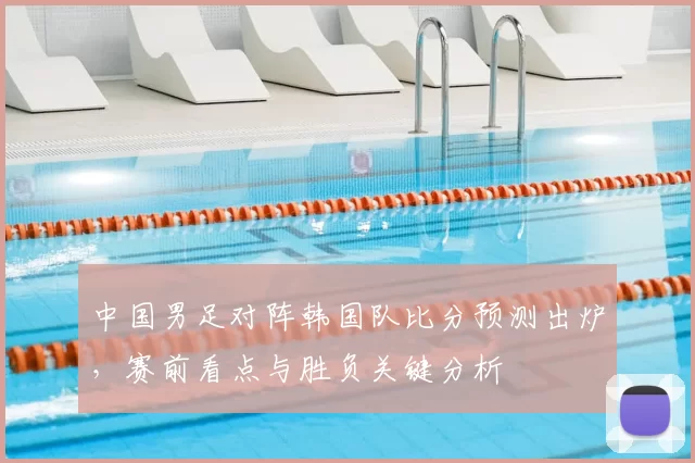 中国男足对阵韩国队比分预测出炉，赛前看点与胜负关键分析