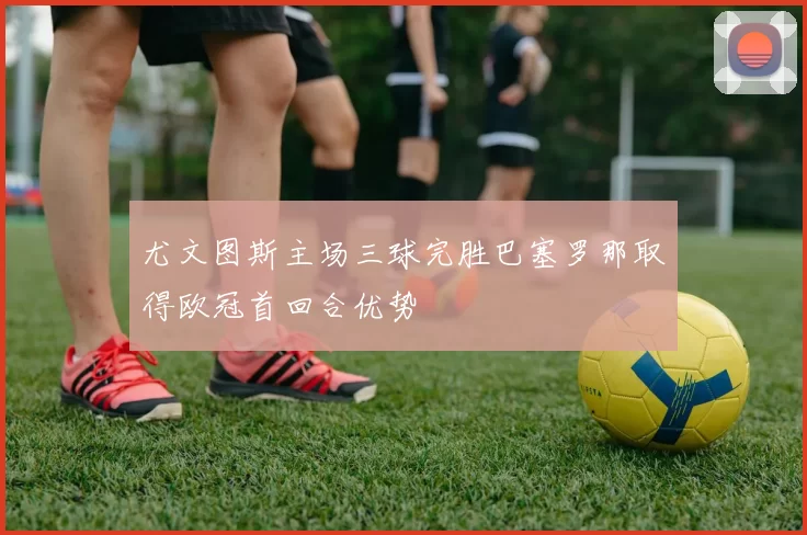 尤文图斯主场三球完胜巴塞罗那取得欧冠首回合优势