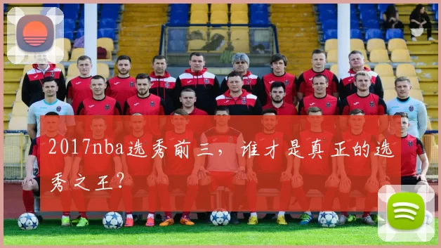 2017nba选秀前三,谁才是真正的选秀之王?