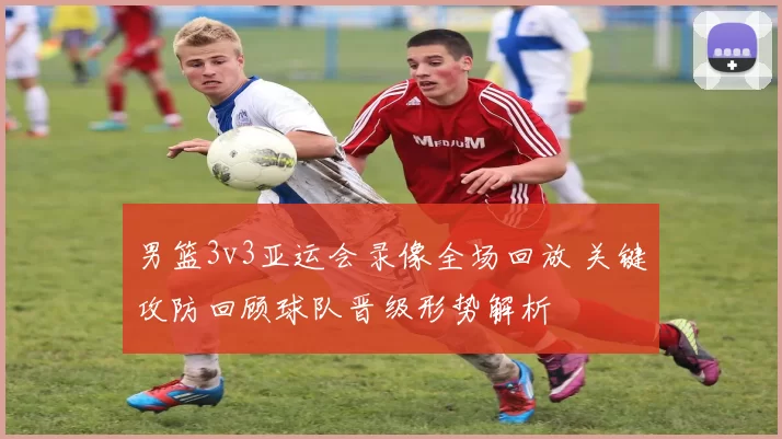 男篮3v3亚运会录像全场回放 关键攻防回顾球队晋级形势解析