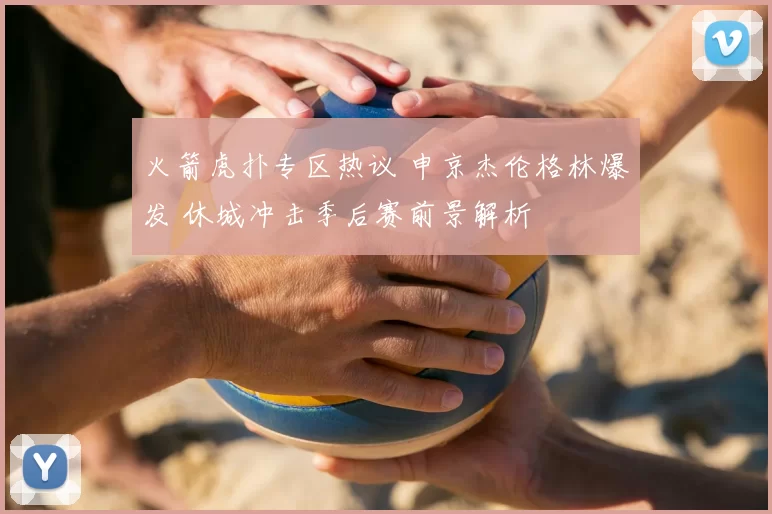 火箭虎扑专区热议 申京杰伦格林爆发 休城冲击季后赛前景解析