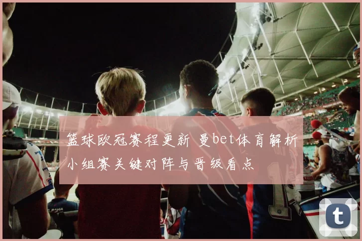 篮球欧冠赛程更新 曼bet体育解析小组赛关键对阵与晋级看点