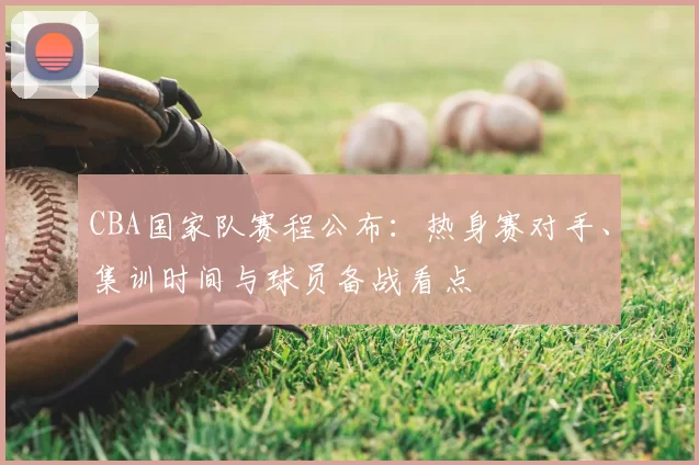 CBA国家队赛程公布：热身赛对手、集训时间与球员备战看点