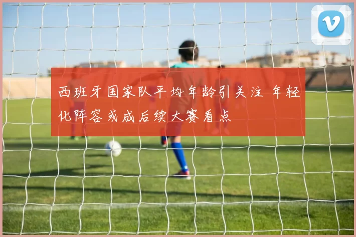 西班牙国家队平均年龄引关注 年轻化阵容或成后续大赛看点