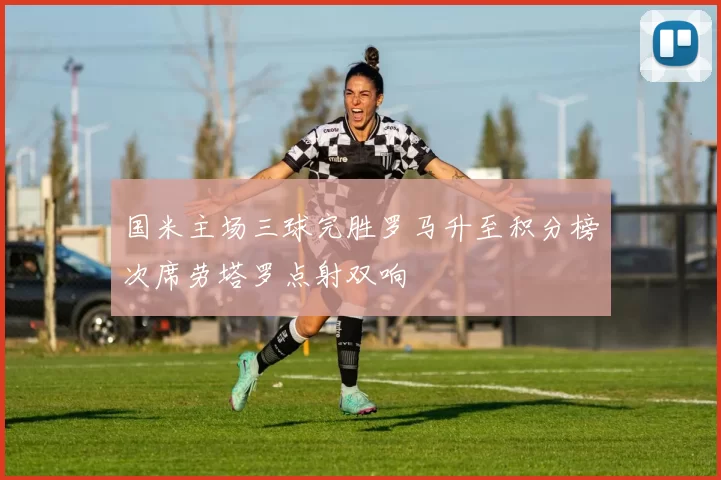 国米主场三球完胜罗马升至积分榜次席劳塔罗点射双响