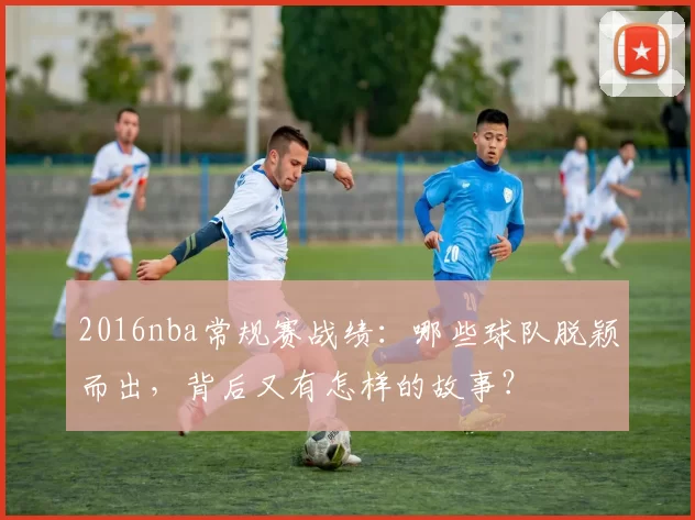 2016nba常规赛战绩:哪些球队脱颖而出,背后又有怎样的故事?