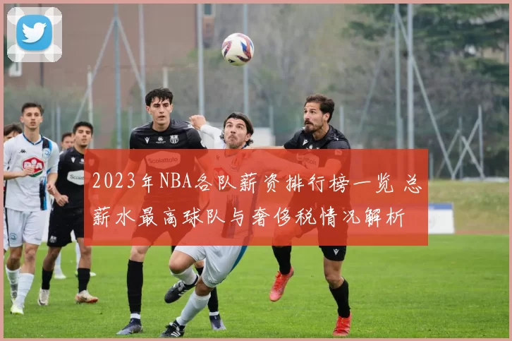 2023年NBA各队薪资排行榜一览 总薪水最高球队与奢侈税情况解析