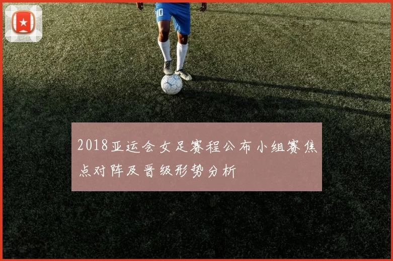 2018亚运会女足赛程公布小组赛焦点对阵及晋级形势分析