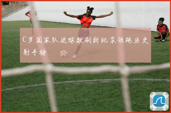 C罗国家队进球数刷新纪录领跑历史射手榜