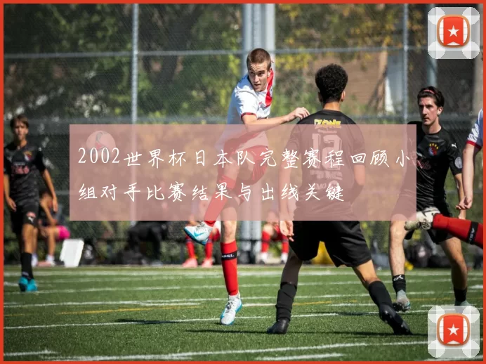 2002世界杯日本队完整赛程回顾小组对手比赛结果与出线关键