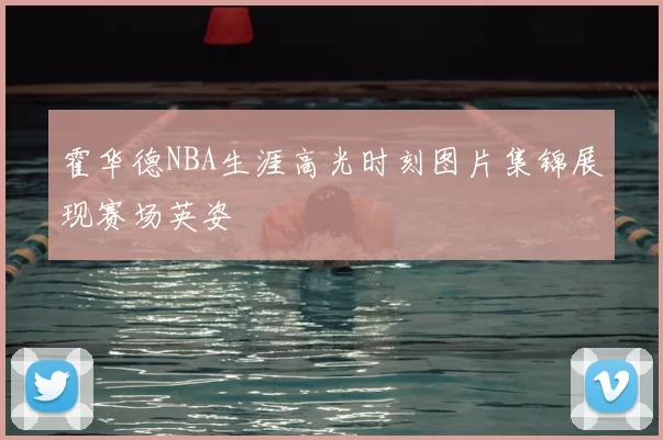 霍华德NBA生涯高光时刻图片集锦展现赛场英姿