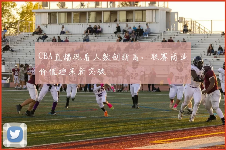 CBA直播观看人数创新高,联赛商业价值迎来新突破