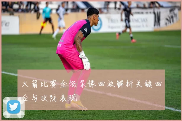 火箭比赛全场录像回放解析关键回合与攻防表现