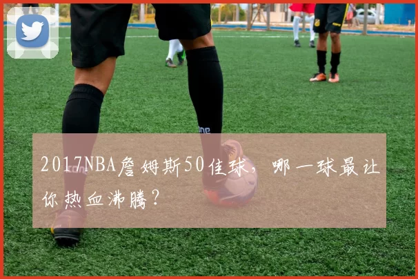 2017NBA詹姆斯50佳球，哪一球最让你热血沸腾？