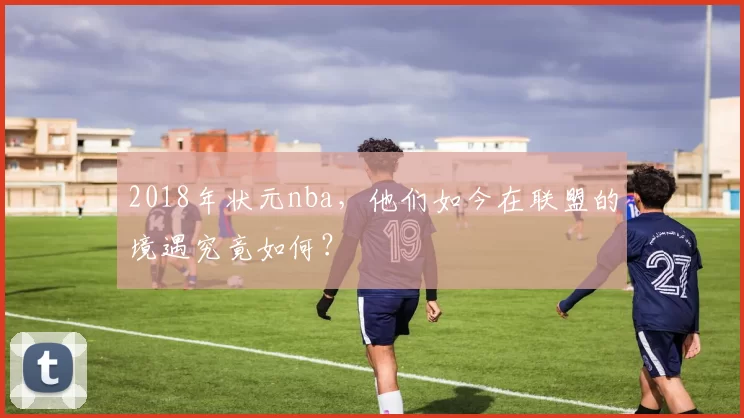 2018年状元nba，他们如今在联盟的境遇究竟如何？