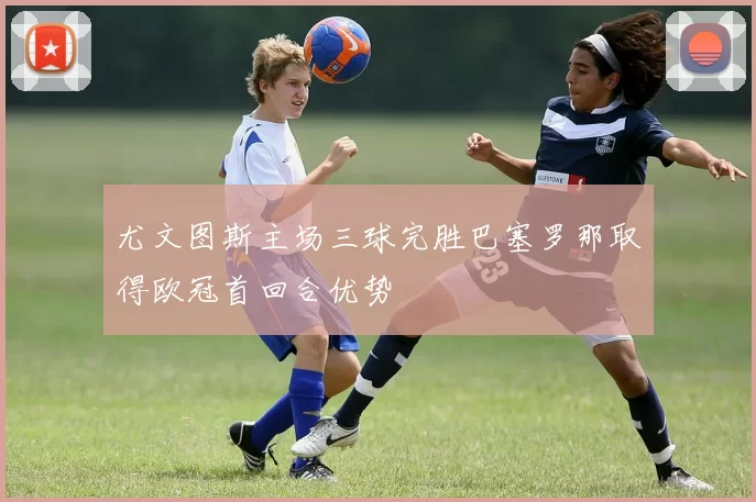 尤文图斯主场三球完胜巴塞罗那取得欧冠首回合优势