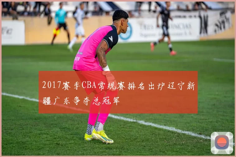 2017赛季CBA常规赛排名出炉辽宁新疆广东争夺总冠军