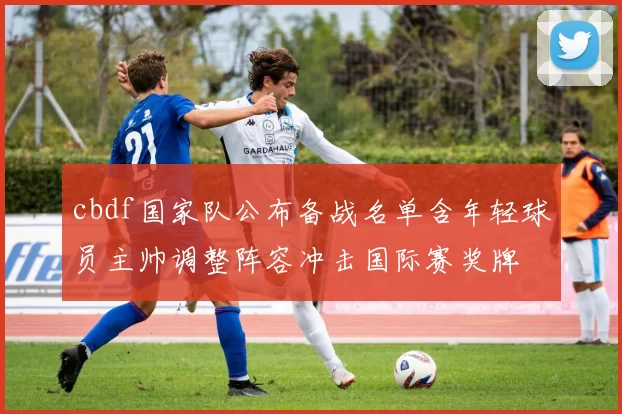 cbdf国家队公布备战名单含年轻球员主帅调整阵容冲击国际赛奖牌