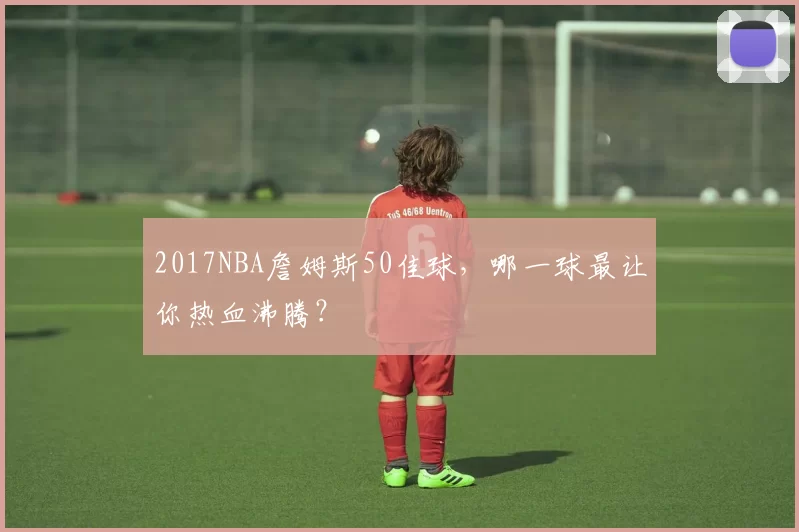 2017NBA詹姆斯50佳球，哪一球最让你热血沸腾？