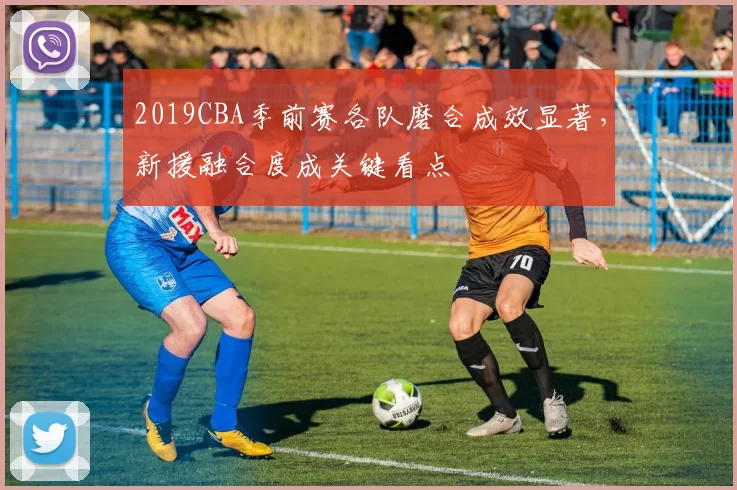 2019CBA季前赛各队磨合成效显著,新援融合度成关键看点