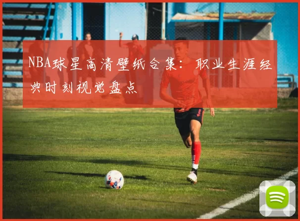 NBA球星高清壁纸合集：职业生涯经典时刻视觉盘点