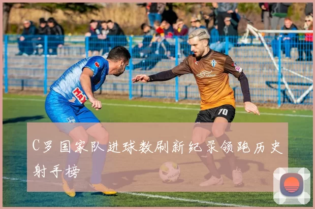 C罗国家队进球数刷新纪录领跑历史射手榜
