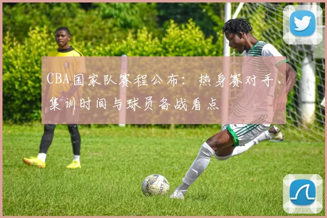 CBA国家队赛程公布：热身赛对手、集训时间与球员备战看点