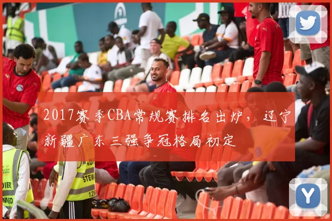 2017赛季CBA常规赛排名出炉，辽宁新疆广东三强争冠格局初定