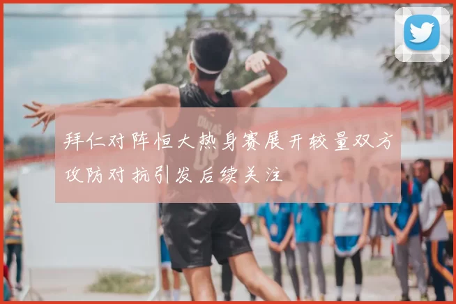 拜仁对阵恒大热身赛展开较量双方攻防对抗引发后续关注