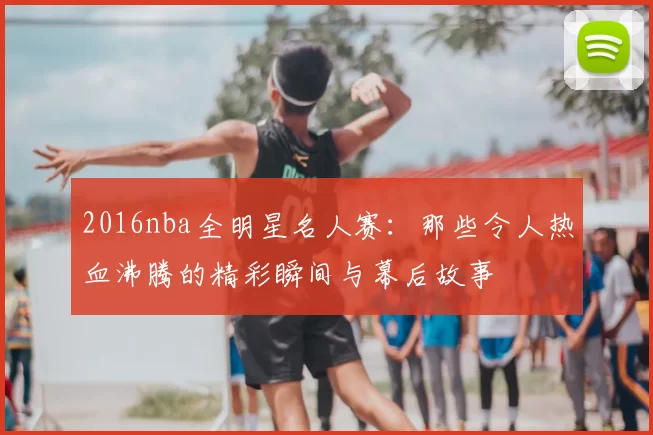 2016nba全明星名人赛:那些令人热血沸腾的精彩瞬间与幕后故事