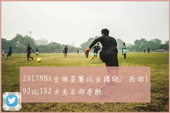 2017NBA全明星赛比分揭晓:西部192比182力克东部夺胜