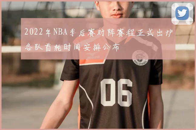 2022年NBA季后赛对阵赛程正式出炉各队首轮时间安排公布