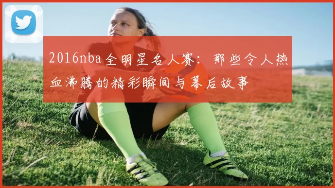 2016nba全明星名人赛:那些令人热血沸腾的精彩瞬间与幕后故事